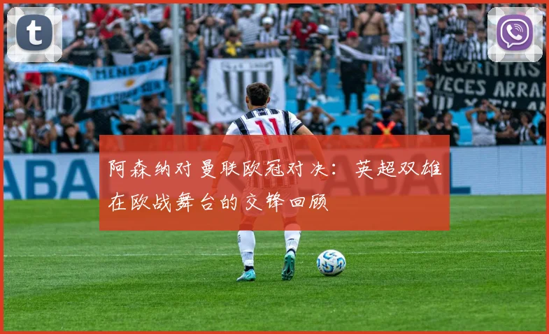 阿森纳对曼联欧冠对决：英超双雄在欧战舞台的交锋回顾