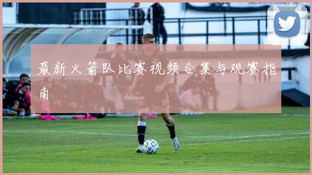 最新火箭队比赛视频合集与观赛指南