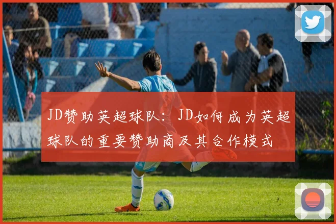 JD赞助英超球队：JD如何成为英超球队的重要赞助商及其合作模式